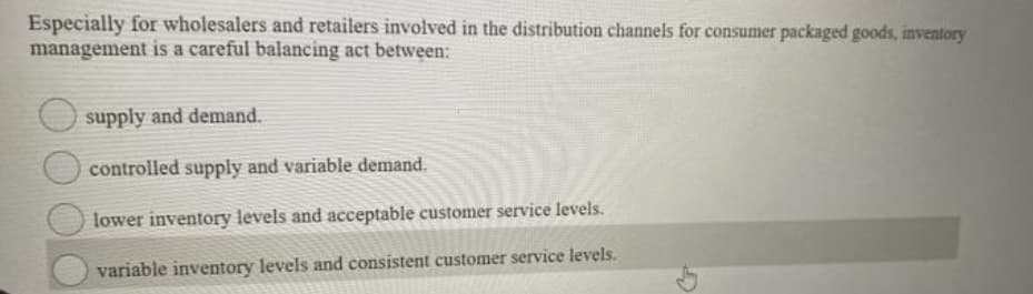 Especially for wholesalers and retailers involved in the distribution channels for consumer packaged goods, inventory
management is a careful balancing act between:
supply and demand.
controlled supply and variable demand.
lower inventory levels and acceptable customer service levels.
variable inventory levels and consistent customer service levels.