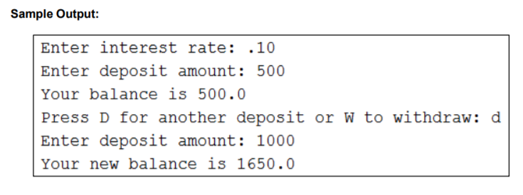 Sample Output:
Enter interest rate: .10
Enter deposit amount: 500
Your balance is 500.0
Press D for another deposit or W to withdraw: d
Enter deposit amount: 1000
Your new balance is 1650.0
