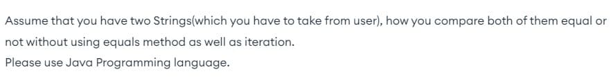 Assume that you have two Strings(which you have to take from user), how you compare both of them equal or
not without using equals method as well as iteration.
Please use Java Programming language.