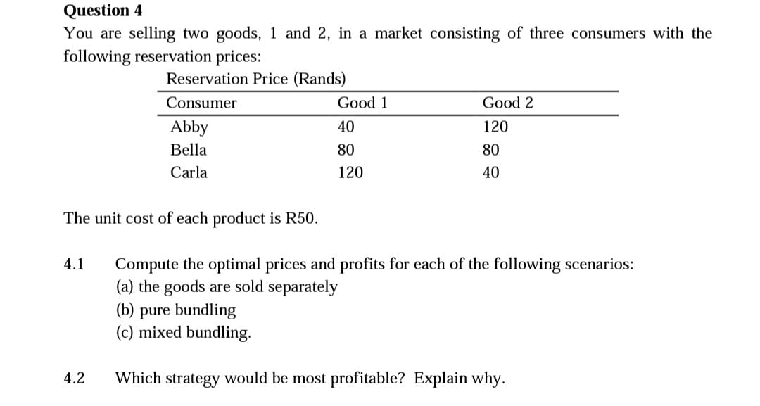 Question 4
You are selling two goods, 1 and 2, in a market consisting of three consumers with the
following reservation prices:
Reservation Price (Rands)
Consumer
Good 1
Good 2
Abby
40
120
Bella
80
80
Carla
120
40
The unit cost of each product is R50.
4.1
Compute the optimal prices and profits for each of the following scenarios:
(a) the goods are sold separately
(b) pure bundling
(c) mixed bundling.
4.2
Which strategy would be most profitable? Explain why.