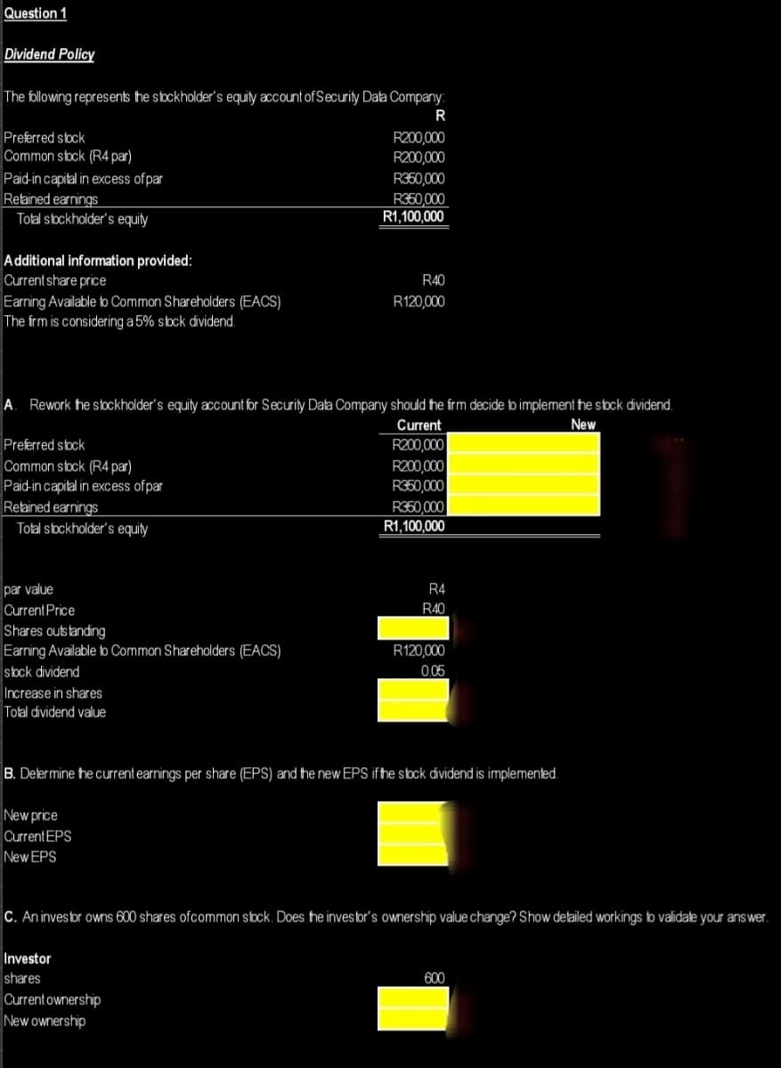 Question 1
Dividend Policy
The following represents the stockholder's equity account of Security Data Company:
R
Preferred stock
Common stock (R4 par)
Paid-in capital in excess of par
Retained earnings
Total stockholder's equity
Additional information provided:
Current share price
Earning Available to Common Shareholders (EACS)
The frm is considering a 5% stock dividend.
Preferred stock
Common stock (R4 par)
Paid-in capital in excess of par
Retained earnings
Total stockholder's equity
A. Rework the stockholder's equity account for Security Data Company should the firm decide to implement the stock dividend.
New
Current
R200,000
par value
Current Price
Shares outstanding
Earning Available to Common Shareholders (EACS)
stock dividend
Increase in shares
Total dividend value
R200,000
R200,000
New price
Current EPS
New EPS
R350,000
R350,000
R1,100,000
R40
R120,000
Investor
shares
Current ownership
New ownership
R200,000
R350,000
R350,000
R1,100,000
R4
R40
B. Determine the current earnings per share (EPS) and the new EPS if the stock dividend is implemented.
R120,000
0.05
C. An investor owns 600 shares of common stock. Does the investor's ownership value change? Show detailed workings to validate your answer.
600