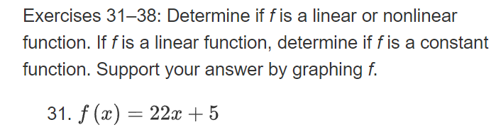 Exercises 31–38: Determine if fis a linear or nonlinear
function. If f is a linear function, determine if f is a constant
function. Support your answer by graphing f.
31. f (x) = 22x + 5
