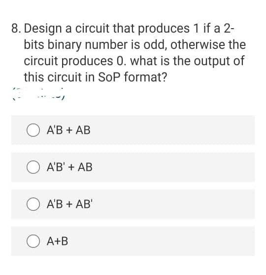 8. Design a circuit that produces 1 if a 2-
bits binary number is odd, otherwise the
circuit produces 0. what is the output of
this circuit in SoP format?
A'B + AB
A'B' + AB
O A'B + AB'
A+B
