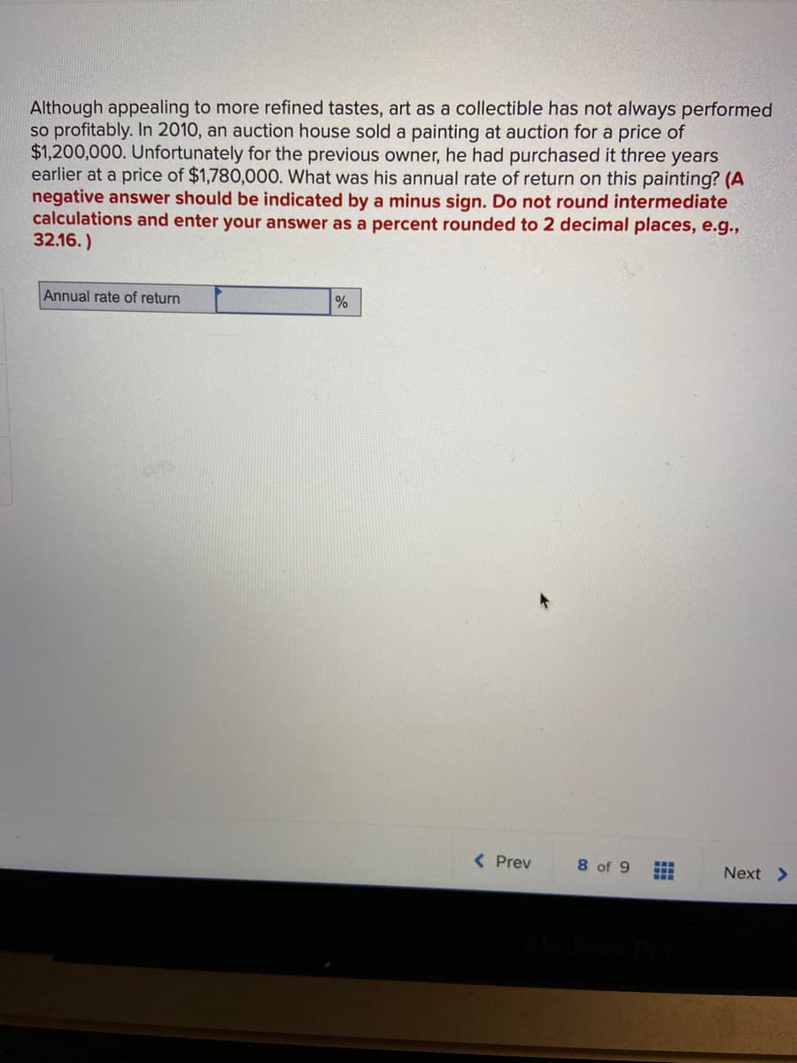 Although appealing to more refined tastes, art as a collectible has not always performed
so profitably. In 2010, an auction house sold a painting at auction for a price of
$1,200,000. Unfortunately for the previous owner, he had purchased it three years
earlier at a price of $1,780,000. What was his annual rate of return on this painting? (A
negative answer should be indicated by a minus sign. Do not round intermediate
calculations and enter your answer as a percent rounded to 2 decimal places, e.g.,
32.16.)
Annual rate of return
( Prev
8 of 9
Next >
