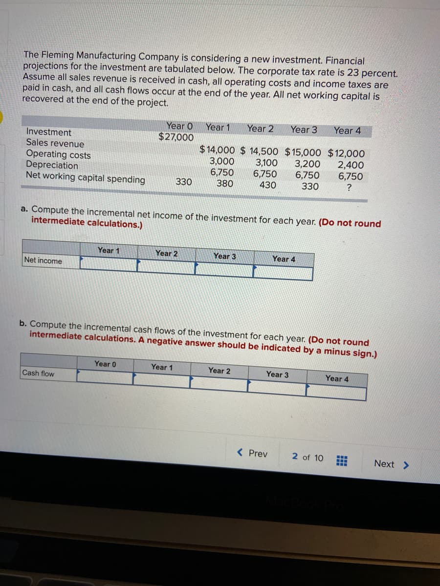 The Fleming Manufacturing Company is considering a new investment. Financial
projections for the investment are tabulated below. The corporate tax rate is 23 percent.
Assume all sales revenue is received in cash, all operating costs and income taxes are
paid in cash, and all cash flows occur at the end of the year. All net working capital is
recovered at the end of the project.
Year O
Year 1
Year 2
Year 3
Year 4
$27,000
Investment
Sales revenue
$ 14,000 $ 14,500 $15,000 $12,000
Operating costs
Depreciation
Net working capital spending
2,400
6,750
?
3,200
3,000
6,750
380
3,100
6,750
6,750
330
430
330
a. Compute the incremental net income of the investment for each year. (Do not round
intermediate calculations.)
Year 1
Year 2
Year 3
Year 4
Net income
b. Compute the incremental cash flows of the investment for each year. (Do not round
intermediate calculations. A negative answer should be indicated by a minus sign.)
Year 0
Year 1
Year 2
Year 3
Year 4
Cash flow
( Prev
2 of 10
Next >
