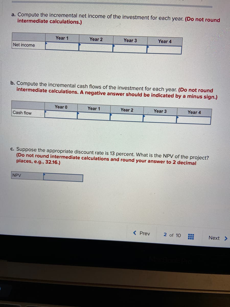 a. Compute the incremental net income of the investment for each year. (Do not round
intermediate calculations.)
Year 1
Year 2
Year 3
Year 4
Net income
b. Compute the incremental cash flows of the investment for each year. (Do not round
intermediate calculations. A negative answer should be indicated by a minus sign.)
Year 0
Year 1
Year 2
Year 3
Year 4
Cash flow
c. Suppose the appropriate discount rate is 13 percent. What is the NPV of the project?
(Do not round intermediate calculations and round your answer to 2 decimal
places, e.g., 32.16.)
NPV
( Prev
2 of 10
Next >
