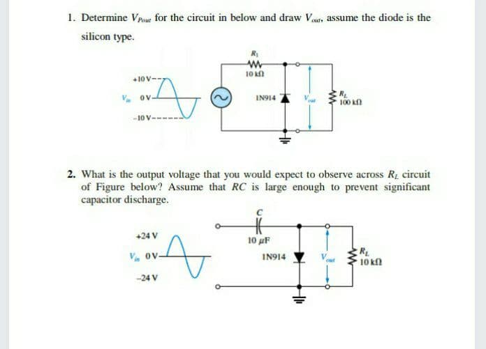 1. Determine Vpout for the circuit in below and draw Vauts assume the diode is the
silicon type.
10 k
+10 V--
V. ov
R,
100 k
IN914
-10 V-
2. What is the output voltage that you would expect to observe across R, circuit
of Figure below? Assume that RC is large enough to prevent significant
capacitor discharge.
+24 V
10 uF
RL
10 kn
V. ov.
IN914
-24 V
