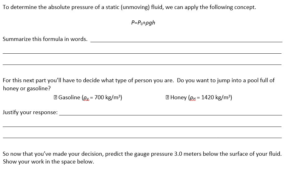 To determine the absolute pressure of a static (unmoving) fluid, we can apply the following concept.
P=Po+pgh
Summarize this formula in words.
For this next part you'll have to decide what type of person you are. Do you want to jump into a pool full of
honey or gasoline?
2 Gasoline (gg= 700 kg/m³)
2 Honey (Q = 1420 kg/m³)
Justify your response:
So now that you've made your decision, predict the gauge pressure 3.0 meters below the surface of your fluid.
Show your work in the space below.
