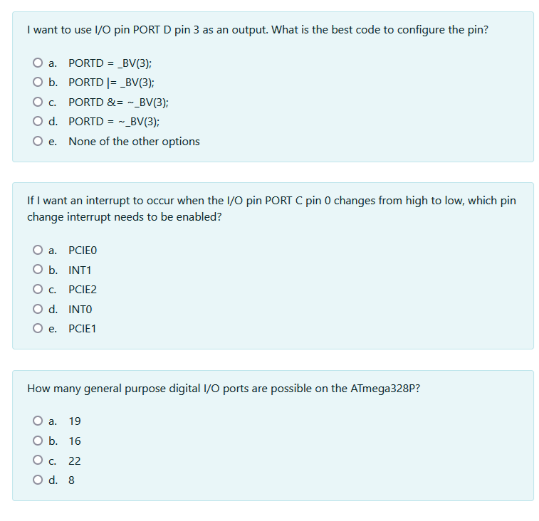 I want to use I/O pin PORT D pin 3 as an output. What is the best code to configure the pin?
a. PORTD = _BV(3);
O b. PORTD |= _BV(3);
O . PORTD &= ~_BV(3);
O d. PORTD = ~ _BV(3);
O e.
None of the other options
If I want an interrupt to occur when the I/O pin PORT C pin 0 changes from high to low, which pin
change interrupt needs to be enabled?
a. PCIEO
O b. INT1
Oc.
PCIE2
O d. INTO
Oe.
PCIE1
How many general purpose digital I/O ports are possible on the ATmega328P?
O a. 19
ОБ. 16
Oc.
22
O d. 8
