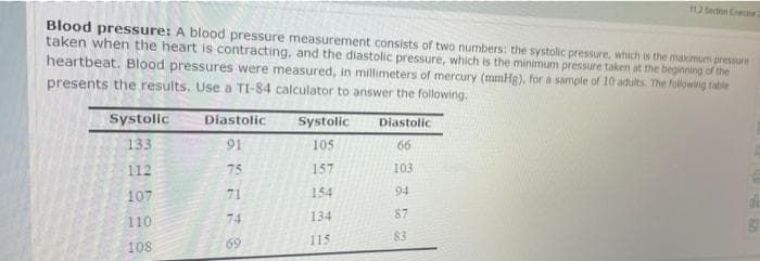 112Section Eecion
Blood pressure: A blood pressure measurement consists of two numbers: the systolic pressure, which is the mamum pressure
taken when the heart is contracting, and the diastolic pressure, which is the minimum pressure taken at the beginning of the
heartbeat. Blood pressures were measured, in millimeters of mercury (mmHg), for a sample of 10 adults. The following table
presents the results. Use a TI-84 calculator to answer the following.
Systolic
Systolic
Diastolic
Diastolic
133
91
105
66
112
75
157
103
107
71
154
94
74
134
87
110
115
83
108
69
