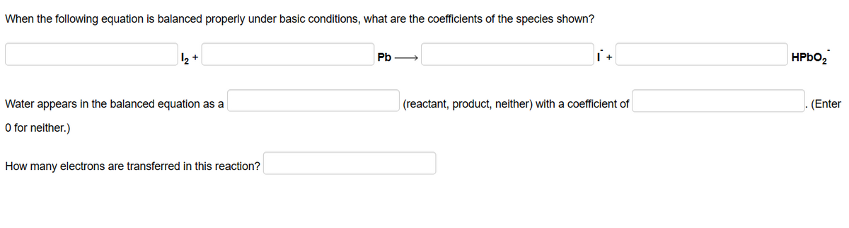 When the following equation is balanced properly under basic conditions, what are the coefficients of the species shown?
₂+
Water appears in the balanced equation as a
O for neither.)
How many electrons are transferred in this reaction?
Pb
i +
(reactant, product, neither) with a coefficient of
HPbO2
(Enter