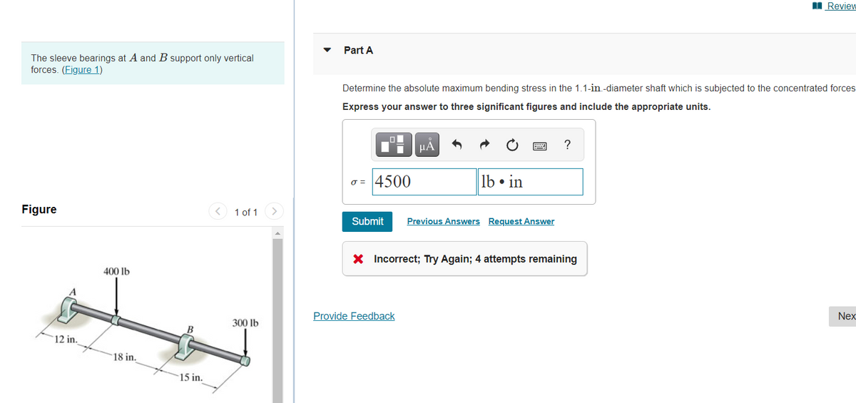 I Review
Part A
The sleeve bearings at A and B support only vertical
forces. (Figure 1)
Determine the absolute maximum bending stress in the 1.1-in.-diameter shaft which is subjected to the concentrated forces
Express your answer to three significant figures and include the appropriate units.
HÁ
?
o = 4500
lb • in
Figure
< 1 of 1
>
Submit
Previous Answers Request Answer
X Incorrect; Try Again; 4 attempts remaining
400 lb
Provide Feedback
Nex
300 lb
B
12 in.
18 in.
15 in.
