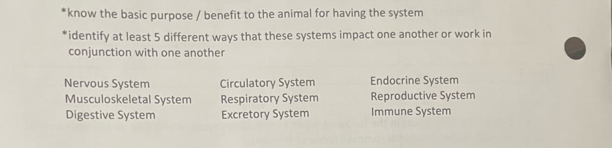 *know the basic purpose / benefit to the animal for having the system
*identify at least 5 different ways that these systems impact one another or work in
conjunction with one another
Nervous System
Musculoskeletal System
Digestive System
Circulatory System
Respiratory System
Excretory System
Endocrine System
Reproductive System
Immune System