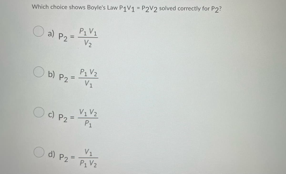 Which choice shows Boyle's Law P1V1= P2V2 solved correctly for P2?
P₁ V₁
O al P₂ = P2V/2
P2
V₂
b) P2=
P₁ V₂
V₁
V₁ V₂
c) P2= P1
d) P25
=
V₁
P₁ V₂