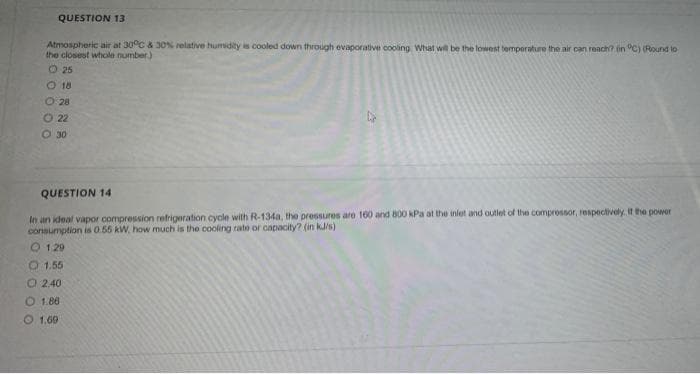 QUESTION 13
Atmospheric air at 30°C & 30% relative humidity is cooled down through evaporative cooling What wil be the lowest temperature the air can reach? in "C) (Round to
the closest whole number.)
O 25
O 18
O 28
O 22
O 30
QUESTION 14
In an ideal vapor compression refrigeration cycle with R-134a, the pressuros are 160 and B00 kPa at the inlet and outlet of the compressor, respectively. If the power
cons
ption is 055 kW, how much is the cooling rate or capacity? (in kJ/s)
O 1 29
O1.55
O 2.40
O 1.86
O 1,60
