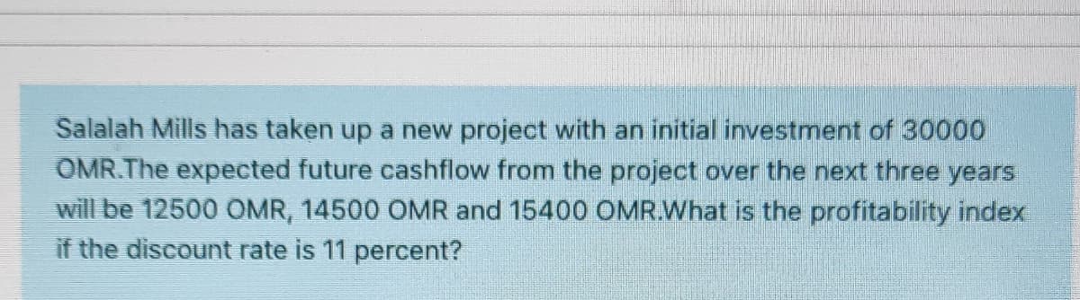 Salalah Mills has taken up a new project with an initial investment of 30000
OMR.The expected future cashflow from the project over the next three years
will be 12500 OMR, 14500 OMR and 15400 OMR.What is the profitability index
if the discount rate is 11 percent?
