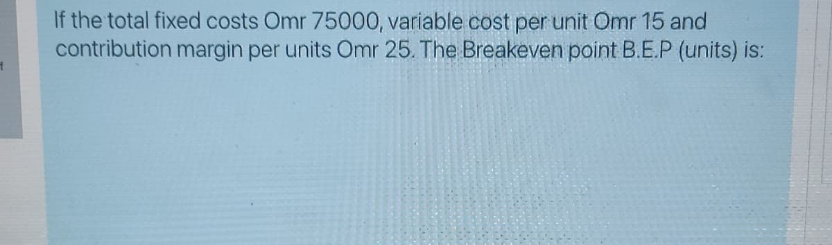 If the total fixed costs Omr 75000, variable cost per unit Omr 15 and
contribution margin per units Omr 25. The Breakeven point B.E.P (units) is:
