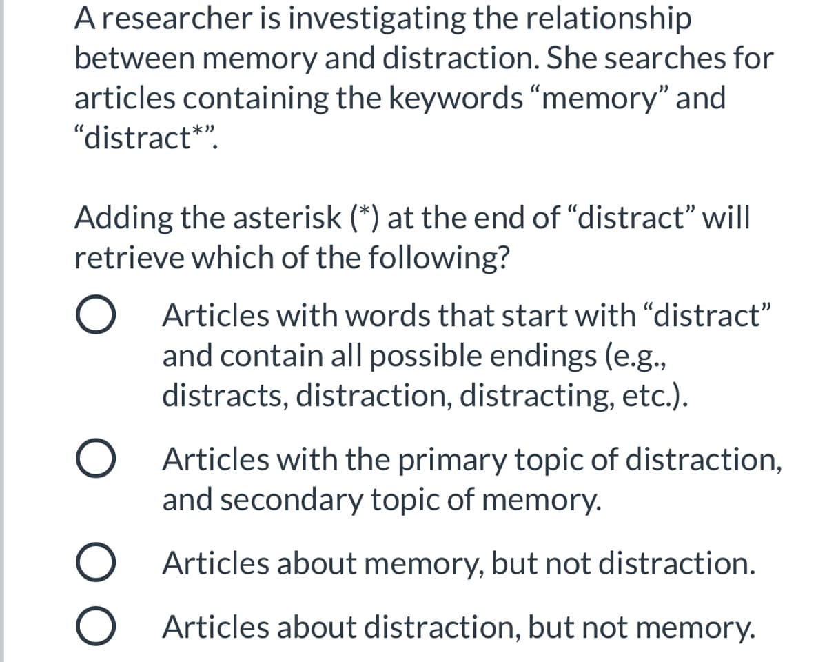 Aresearcher is investigating the relationship
between memory and distraction. She searches for
articles containing the keywords “memory" and
"distract*".
Adding the asterisk (*) at the end of "distract" will
retrieve which of the following?
Articles with words that start with "distract"
and contain all possible endings (e.g.,
distracts, distraction, distracting, etc.).
O Articles with the primary topic of distraction,
and secondary topic of memory.
O Articles about memory, but not distraction.
O Articles about distraction, but not memory.
