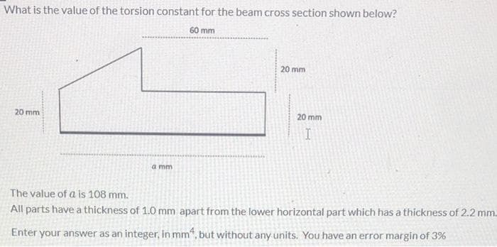 What is the value of the torsion constant for the beam cross section shown below?
60 mm
20 mm
20 mm
20 mm
a mm
The value of a is 108 mm.
All parts have a thickness of 1.0 mm apart from the lower horizontal part which has a thickness of 2.2 mm.
Enter your answer as an integer, in mm", but without any units. You have an error margin of 3%

