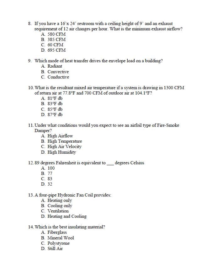 8. If you have a 16'x 24' restroom with a ceiling height of 9' and an exhaust
requirement of 12 air changes per hour. What is the minimum exhaust airflow?
A. 580 CFM
В. 385 CFM
C. 60 CFM
D. 695 CFM
9. Which mode of heat transfer drives the envelope load on a building?
A. Radiant
B. Convective
C. Conductive
10. What is the resultant mixed air temperature if a system is drawing in 1300 CFM
of return air at 77.8°F and 700 CFM of outdoor air at 104.1°F?
A. 81°F db
B. 83°F db
C. 85°F db
D. 87°F db
11. Under what conditions would you expect to see an airfoil type of Fire-Smoke
Damper?
A. High Airflow
B. High Temperature
C. High Air Velocity
D. High Humidity
12. 89 degrees Fahrenheit is equivalent to
A. 100
В. 77
с. 83
degrees Celsius
D. 32
13. A four-pipe Hydronic Fan Coil provides:
A. Heating only
B. Cooling only
C. Ventilation
D. Heating and Cooling
14. Which is the best insulating material?
A. Fiberglass
B. Mineral Wool
C. Polystyrene
D. Still Air
