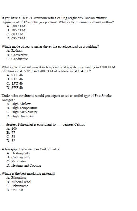 If you have a 16'x 24' restroom with a ceiling height of 9' and an exhaust
requirement of 12 air changes per hour. What is the minimunm exhaust airflow?
A. 580 CFM
B. 385 CFM
с. 60 СFМ
D. 695 CFM
Which mode of heat transfer drives the envelope load on a building?
A. Radiant
B. Convective
C. Conductive
What is the resultant mixed air temperature if a system is drawing in 1300 CFM
of retum air at 77.8°F and 700 CFM of outdoor air at 104.1°F?
A. 81°F db
В. 83°F db
C. 85°F db
D. 87°F db
Under what conditions would you expect to see an airfoil type of Fire-Smoke
Damper?
A. High Airflow
B. High Temperature
C. High Air Velocity
D. High Humidity
degrees Fahrenheit is equivalent to
A. 100
В. 77
С. 83
D. 32
degrees Celsius
A four-pipe Hydronic Fan Coil provides:
A. Heating only
B. Cooling only
C. Ventilation
D. Heating and Cooling
Which is the best insulating material?
A Fiberglass
B. Mineral Wool
C. Polystyrene
D. Still Air
