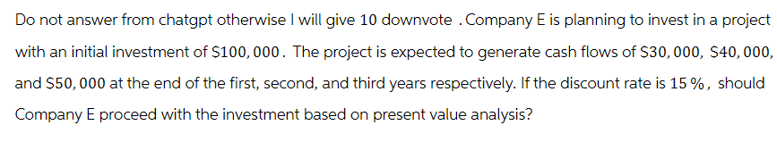 Do not answer from chatgpt otherwise I will give 10 downvote. Company E is planning to invest in a project
with an initial investment of $100,000. The project is expected to generate cash flows of $30,000, $40,000,
and $50,000 at the end of the first, second, and third years respectively. If the discount rate is 15%, should
Company E proceed with the investment based on present value analysis?
