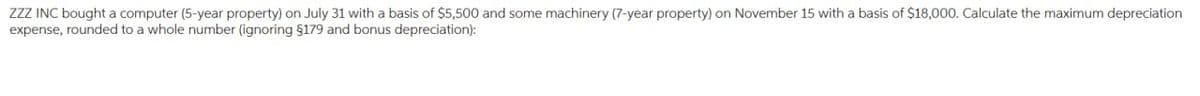 ZZZ INC bought a computer (5-year property) on July 31 with a basis of $5,500 and some machinery (7-year property) on November 15 with a basis of $18,000. Calculate the maximum depreciation
expense, rounded to a whole number (ignoring §179 and bonus depreciation):