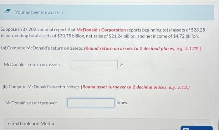 Your answer is incorrect.
Suppose in its 2025 annual report that McDonald's Corporation reports beginning total assets of $28.25
billion, ending total assets of $30.75 billion, net sales of $21.24 billion, and net income of $4.72 billion.
(a) Compute McDonald's return on assets. (Round return on assets to 2 decimal places, e.g. 5.12%.)
McDonald's return on assets
(b) Compute McDonald's asset turnover. (Round asset turnover to 2 decimal places, e.g. 5.12.)
McDonald's asset turnover
%
eTextbook and Media
times