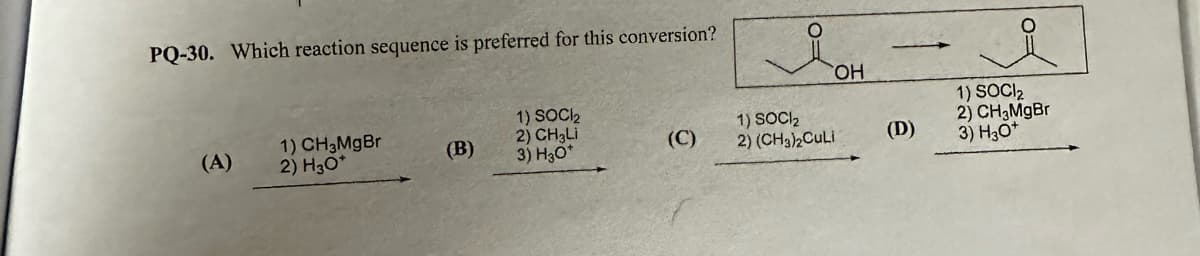 PQ-30. Which reaction sequence is preferred for this conversion?
(A)
1) CH 3MgBr
2) H3O*
(B)
1) SOC1₂
2) CH3Li
3) H30*
(C)
OH
1) SOCI₂
2) (CH3)2CuLi
(D)
1) SOCI₂
2) CH₂MgBr
3) H3O+