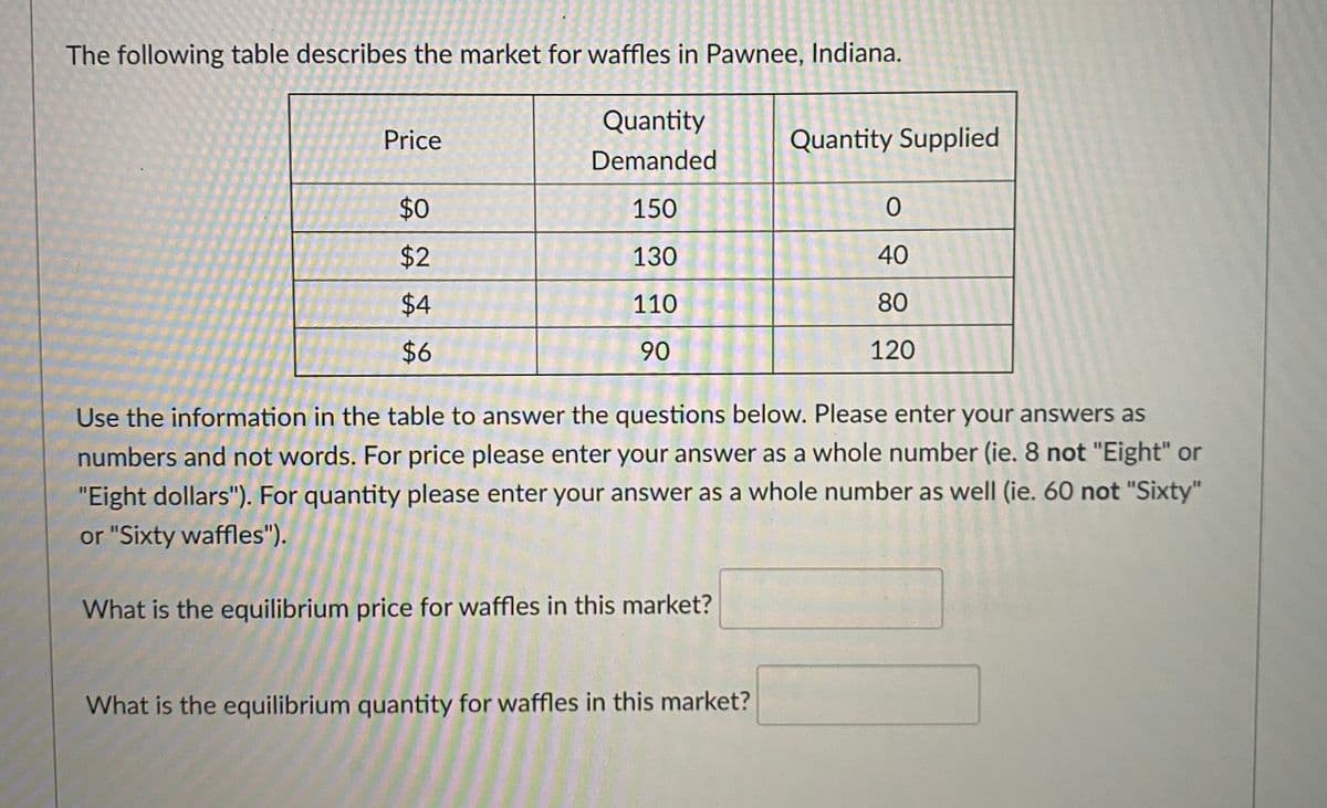 The following table describes the market for waffles in Pawnee, Indiana.
Quantity
Price
Quantity Supplied
Demanded
$0
150
130
40
110
80
$6
90
120
Use the information in the table to answer the questions below. Please enter your answers as
numbers and not words. For price please enter your answer as a whole number (ie. 8 not "Eight" or
"Eight dollars"). For quantity please enter your answer as a whole number as well (ie. 60 not "Sixty"
or "Sixty waffles").
What is the equilibrium price for waffles in this market?
What is the equilibrium quantity for waffles in this market?
2.
%24
%24
