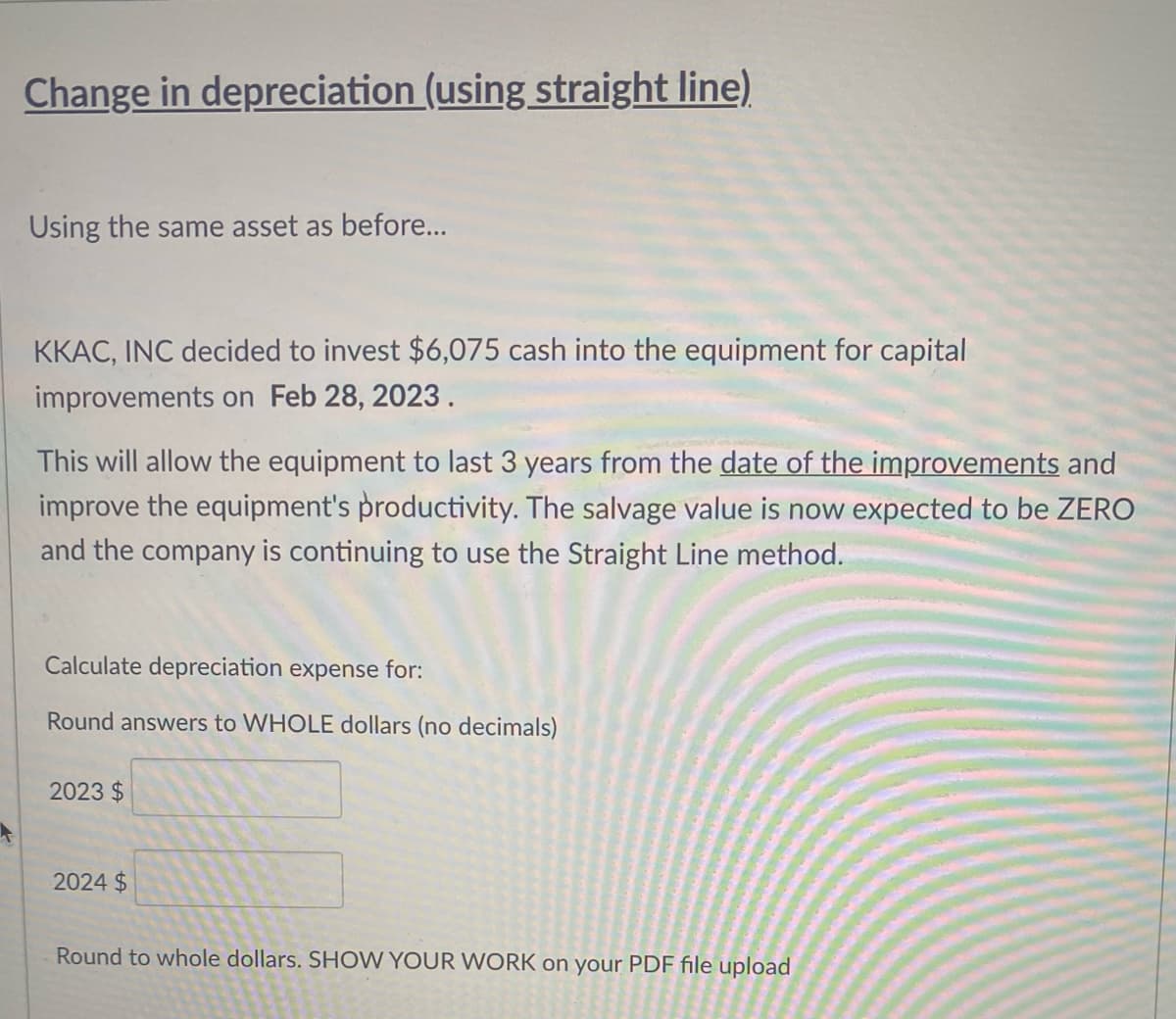 Change in depreciation (using straight line)
Using the same asset as before...
KKAC, INC decided to invest $6,075 cash into the equipment for capital
improvements on Feb 28, 2023.
This will allow the equipment to last 3 years from the date of the improvements and
improve the equipment's productivity. The salvage value is now expected to be ZERO
and the company is continuing to use the Straight Line method.
Calculate depreciation expense for:
Round answers to WHOLE dollars (no decimals)
2023 $
2024 $
Round to whole dollars. SHOW YOUR WORK on your PDF file upload
