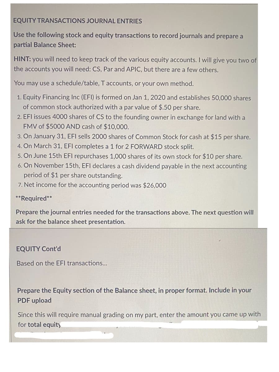 EQUITY TRANSACTIONS JOURNAL ENTRIES
Use the following stock and equity transactions to record journals and prepare a
partial Balance Sheet:
HINT: you will need to keep track of the various equity accounts. I will give you two of
the accounts you will need: CS, Par and APIC, but there are a few others.
You may use a schedule/table, T accounts, or your own method.
1. Equity Financing Inc (EFI) is formed on Jan 1, 2020 and establishes 50,000 shares
of common stock authorized with a par value of $.50 per share.
2. EFI issues 4000 shares of CS to the founding owner in exchange for land with a
FMV of $5000 AND cash of $10,000.
3. On January 31, EFI sells 2000 shares of Common Stock for cash at $15 per share.
4. On March 31, EFI completes a 1 for 2 FORWARD stock split.
5. On June 15th EFI repurchases 1,000 shares of its own stock for $10 per share.
6. On November 15th, EFI declares a cash dividend payable in the next accounting
period of $1 per share outstanding.
7. Net income for the accounting period was $26,000
**Required**
Prepare the journal entries needed for the transactions above. The next question will
ask for the balance sheet presentation.
EQUITY Cont'd
Based on the EFI transactions...
Prepare the Equity section of the Balance sheet, in proper format. Include in your
PDF upload
Since this will require manual grading on my part, enter the amount you came up with
for total equity
