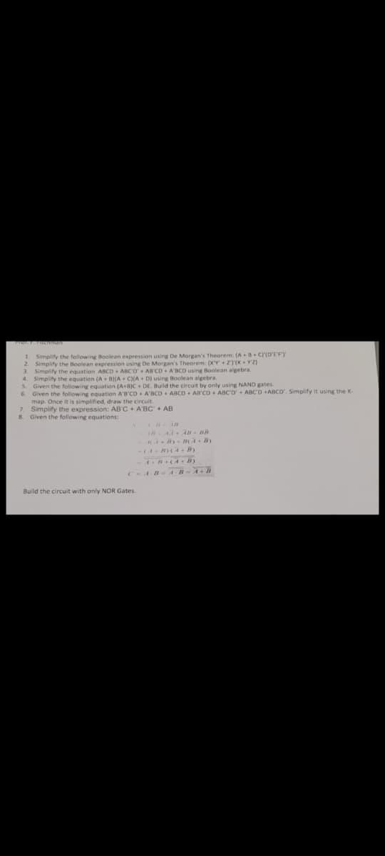 1. Simplify the following Boolean expression using De Morgan's Theorem: (A+B+C)(D'E'F')'
2. Simplify the Boolean expression using De Morgan's Theorem: (X'Y + Z')'(X+Y'Z)
3. Simplify the equation ABCD + ABC'D' + AB'CD + A'BCD using Boolean algebra.
4. Simplify the equation (A + B)(A+C)(A+ D) using Boolean algebra.
S. Given the following equation (A+B)C+ DE. Build the circuit by only using ARCO +ABCD', Simplify it using the K-
6. Given the following equation A'B'CD+ A'BCD+ ABCD + AB'CD+ ABC'D' +.
map. Once it is simplified, draw the circuit.
7. Simplify the expression: AB'C + ABC + AB
8. Given the following equations:
Build the circuit with only NOR Gates.
AR A7 + AB - BR
AA+By+ B(A + B)
NAND gates.