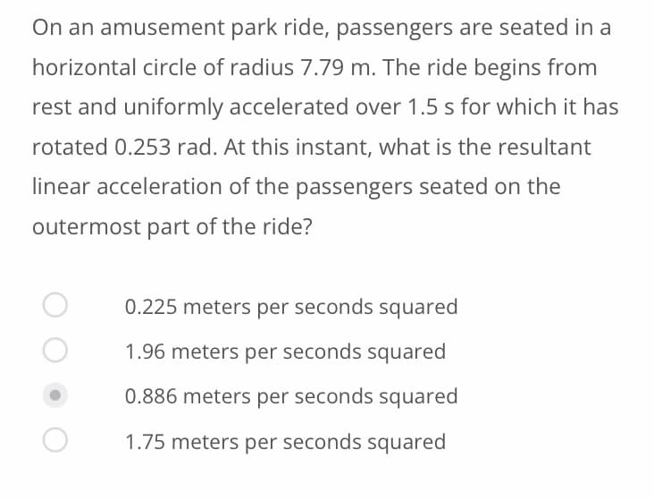 On an amusement park ride, passengers are seated in a
horizontal circle of radius 7.79 m. The ride begins from
rest and uniformly accelerated over 1.5 s for which it has
rotated 0.253 rad. At this instant, what is the resultant
linear acceleration of the passengers seated on the
outermost part of the ride?
0.225 meters per seconds squared
1.96 meters per seconds squared
0.886 meters per seconds squared
1.75 meters per seconds squared