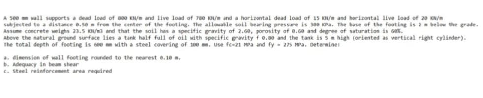 A 500 mm wall supports a dead load of 800 KN/m and live load of 780 KN/m and a horizontal dead load of 15 KN/m and horizontal live load of 20 KN/m
subjected to a distance 0.50 m from the center of the footing. The allowable soil bearing pressure is 300 kPa. The base of the footing is 2 m below the grade.
Assume concrete weighs 23.5 KN/m3 and that the soil has a specific gravity of 2.60, porosity of 0.60 and degree of saturation is 60%.
Above the natural ground surface lies a tank half full of oil with specific gravity f 0.80 and the tank is 5 m high (oriented as vertical right cylinder).
The total depth of footing is 600 mm with a steel covering of 100 mm. Use fc-21 MPa and fy= 275 MPa. Determine:
nearest 0.10 m.
a. dimension of wall footing rounded to the
b. Adequacy in beam shear
c. Steel reinforcement area required