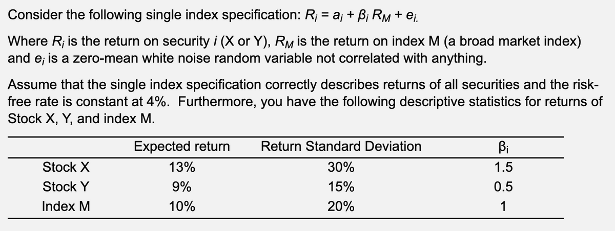 Consider the following single index specification: R¡ = a¡ + ß¡ RM + ei.
Where R; is the return on security i (X or Y), RM is the return on index M (a broad market index)
and e; is a zero-mean white noise random variable not correlated with anything.
Assume that the single index specification correctly describes returns of all securities and the risk-
free rate is constant at 4%. Furthermore, you have the following descriptive statistics for returns of
Stock X, Y, and index M.
Stock X
Stock Y
Index M
Expected return
13%
9%
10%
Return Standard Deviation
30%
15%
20%
Bi
1.5
0.5
1