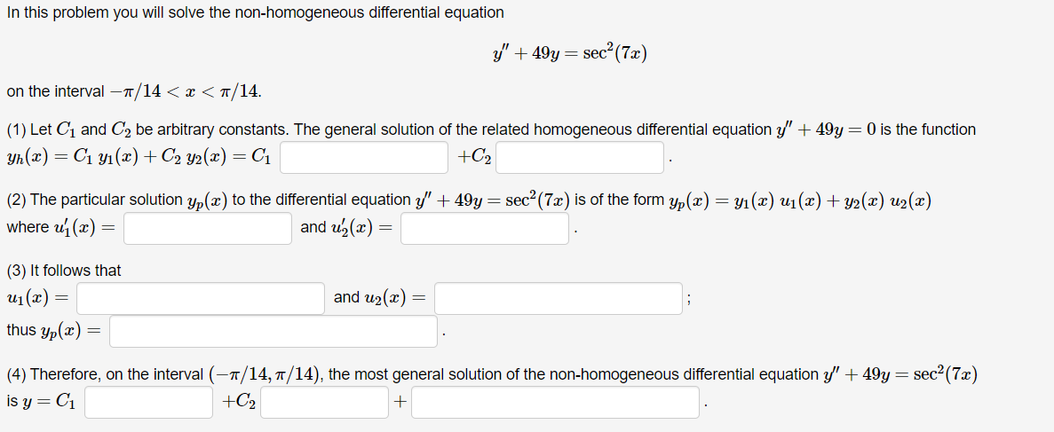 In this problem you will solve the non-homogeneous differential equation
on the interval -π/14 < x < π/14.
(1) Let C₁ and C₂ be arbitrary constants. The general solution of the related homogeneous differential equation y +49y = 0 is the function
yh(x) = C₁ y₁(x) + C₂ y2(x) = C₁
+C₂
(2) The particular solution y(x) to the differential equation y" + 49y = sec² (7x) is of the form yp(x) = y₁(x) u₁(x) + y2(x) u2(x)
where u₁(x)
and u₂(x) =
=
(3) It follows that
un(r)
thus yp(x)
=
=
=
y" +49y = sec² (7x)
and u₂(x) =
(4) Therefore, on the interval (—π/14, π/14), the most general solution of the non-homogeneous differential equation y" +49y = sec²(7x)
is y = C₁
+C₂
+