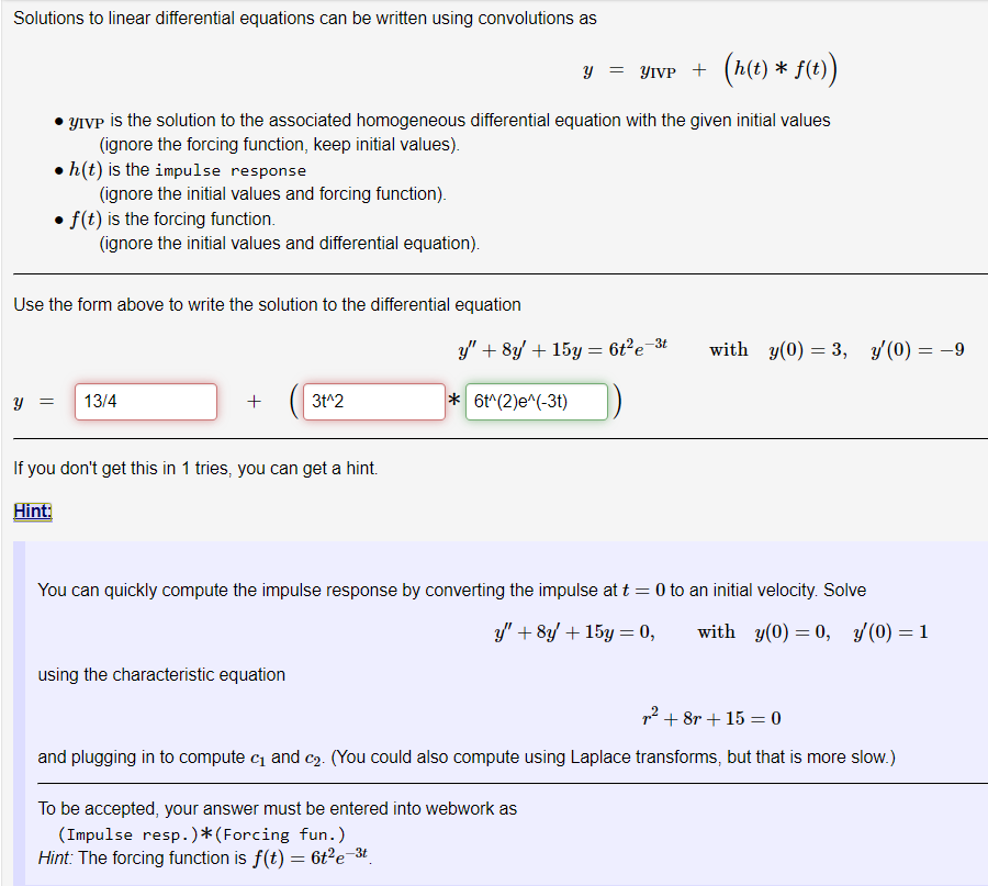 Solutions to linear differential equations can be written using convolutions as
y = YIVP + (h(t) * f(t))
YIVP is the solution to the associated homogeneous differential equation with the given initial values
(ignore the forcing function, keep initial values).
h(t) is the impulse response
(ignore the initial values and forcing function).
Y
• f(t) is the forcing function.
(ignore the initial values and differential equation).
Use the form above to write the solution to the differential equation
= 13/4
+
3t^2
If you don't get this in 1 tries, you can get a hint.
Hint:
using the characteristic equation
-3t
y" + 8y + 15y = 6t²e-
*6t^(2)e^(-3t)
You can quickly compute the impulse response by converting the impulse at t = 0 to an initial velocity. Solve
y" + 8y + 15y = 0,
with y(0) = 0, y(0) = 1
with y(0) = 3, y(0) = -9
² +8r+15= 0
and plugging in to compute c₁ and c₂. (You could also compute using Laplace transforms, but that is more slow.)
To be accepted, your answer must be entered into webwork as
(Impulse resp. )* (Forcing fun.)
Hint: The forcing function is f(t) = 6t²e-³t