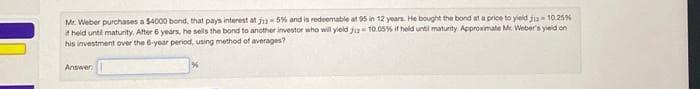 Mr. Weber purchases a $4000 bond, that pays interest at 12-5% and is redeemable at 95 in 12 years. He bought the bond at a price to yield j13-10.25%
it held until maturity. After 6 years, he sells the bond to another investor who will yield 2-10.05% if held until maturity. Approximate Mr. Weber's yield on
his investment over the 6-year period, using method of averages?
Answer