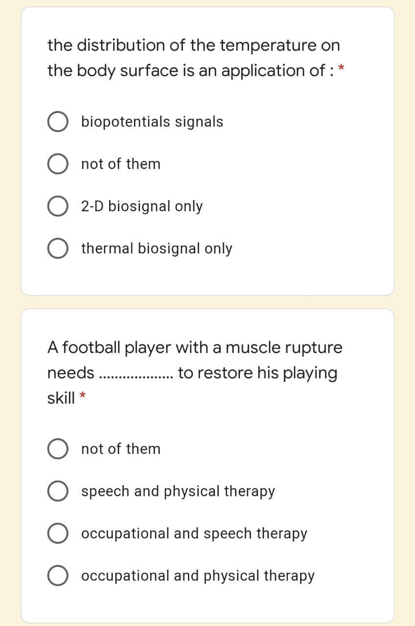 the distribution of the temperature on
the body surface is an application of :
*
O biopotentials signals
O not of them
O 2-D biosignal only
thermal biosignal only
A football player with a muscle rupture
needs . .
to restore his playing
skill *
O not of them
speech and physical therapy
O occupational and speech therapy
occupational and physical therapy
