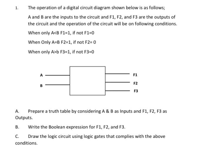 1.
The operation of a digital circuit diagram shown below is as follows;
A and B are the inputs to the circuit and F1, F2, and F3 are the outputs of
the circuit and the operation of the circuit will be on following conditions.
When only A<B F1=1, if not F1=0
When Only A=B F2=1, if not F2= 0
When only A>b F3=1, if not F3=0
A
F1
F2
F3
А.
Prepare a truth table by considering A & B as Inputs and F1, F2, F3 as
Outputs.
В.
Write the Boolean expression for F1, F2, and F3.
С.
Draw the logic circuit using logic gates that complies with the above
conditions.

