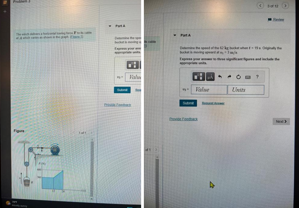 +
Problem 3
The winch delivers a horizontal towing force F to its cable
at A which varies as shown in the graph. (Figure 1).
Figure
79°F
Mostly sunny
B
F
F(N)
600
360
12 24
1 of 1
r(s)
T
Part A
Determine the spel
bucket is moving up its cable
Express your ans
appropriate units.
v2 =
Value
Submit Regi
Provide Feedback
of 1
Part A
Determine the speed of the 62 kg bucket when t= 19 s. Originally the
bucket is moving upward at z, 3 m/s.
v₂ =
Express your answer to three significant figures and include the
appropriate units.
Submit
HA 6 @
Value
Provide Feedback
<3 of 12
Request Answer
Units
Review
□?
Next >