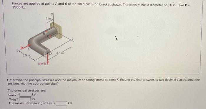 Forces are applied at points A and B of the solid cast-iron bracket shown. The bracket has a diameter of 0.8 in. Take P =
2900 lb.
2.5 in.
1 in.
600 lb
A
The principal stresses are:
Omax =
ksi
ksi
Determine the principal stresses and the maximum shearing stress at point K. (Round the final answers to two decimal places. Input the
answers with the appropriate sign.)
3.5 in.
Omin=
The maximum shearing stress is
ksi.