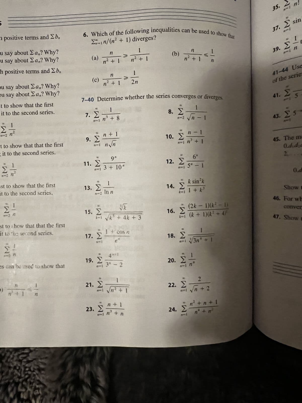 h positive tems and 2 b
u say about Σan? Why?
u say about San? Why?
h positive terms and Σ bn
ou say about Σan? Why?
ou say about Σan? Why?
it to show that the first
it to the second series.
Σ
-2
t to show that that the first
it to the second series.
Σ
n=2 }
est to show that the first
it to the second series.
Σ
απ?
st to show that that the first
it to the second series.
es can be used to show that
9)
Τ
72
Σğın/(n2 + 1) diverges?
6. Which of the following inequalities can be used to show that
(a)
(c)
7. Σ
9. Σ
MY AND I
11. Σ
15. Σ
n
n' + 1
9"
n=1 3 + 10"
13. Στη
In n
17. Σ
7-40 Determine whether the series converges or diverges.
1
1
m=1_n3 + 8
n
n? + 1
8
19. Σ
n + 1
n.n
21. Σ
να
και να + 4k + 3
41
8-1 38 - 2
Ζ
23. Σ
e
I + €OS /
>
2η
1
Σ
1 vh? + 1
1
n² + 1
-
1
n + 1
3
n³ + n
(b)
8. Σ
π=2 νη-
10. Σ
ΣΤΗ
12. Σ
Π
n' + 1
14. Σ
16. Σ
18. Σ
n - 1
(2k – 1)(k* – 1)
κι (k + 1)(k? + 4)
20. Σ
n + 1
Β
6″
5T - 1
k sin-k
+
n=1/3n* + I
22. Σ
1 + K3
Στ
2
πως δη+ 2
-
n’ + n + I
n n
24. Στο + π
35.
Ν Ν Ν
Σ
37. Σ sin
Σ
n!
39. Σ
41-44 Use
of the series
41. Σ. 5
43. Σ 5
25
45. The m
0.didzc
2.
O.d
Show t
46. For wh
conver
47. Shaw t