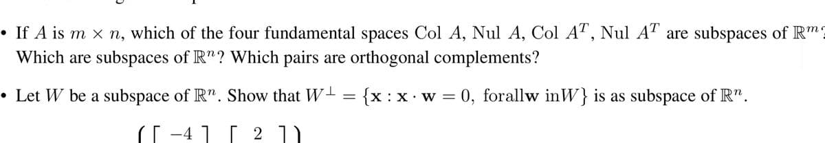 • If A is m × n, which of the four fundamental spaces Col A, Nul A, Col AT, Nul AT are subspaces of R
Which are subspaces of R"? Which pairs are orthogonal complements?
•
• Let W be a subspace of Rn. Show that W₁ = {x: x w = 0, forallw inW} is as subspace of Rn.
4
[ 2 ] )
m