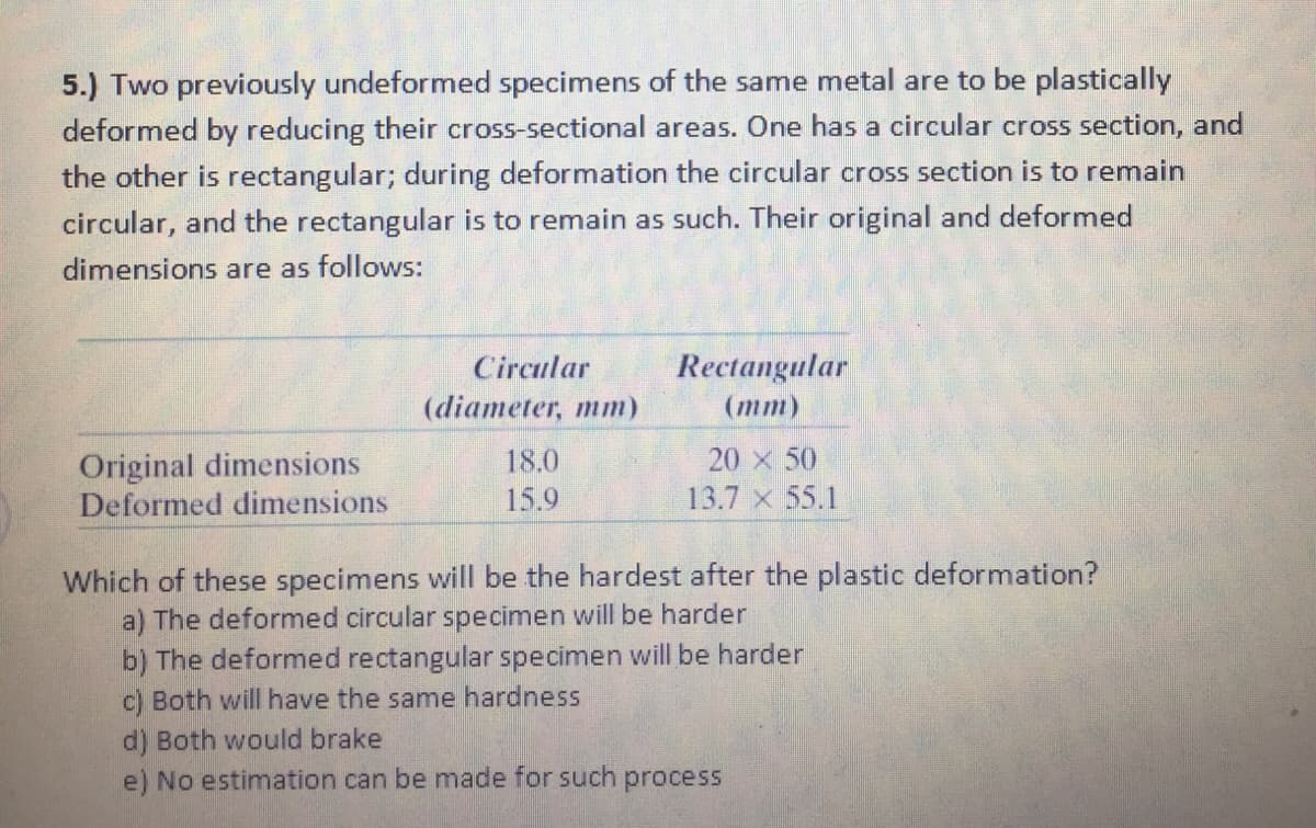 5.) Two previously undeformed specimens of the same metal are to be plastically
deformed by reducing their cross-sectional areas. One has a circular cross section, and
the other is rectangular; during deformation the circular cross section is to remain
circular, and the rectangular is to remain as such. Their original and deformed
dimensions are as follows:
Rectangular
(тm)
Circular
(diameter, mm)
20 x 50
Original dimensions
Deformed dimensions
18.0
15.9
13.7 x 55.1
Which of these specimens will be the hardest after the plastic deformation?
a) The deformed circular specimen will be harder
b) The deformed rectangular specimen will be harder
c) Both will have the same hardness
d) Both would brake
e) No estimation can be made for such process
