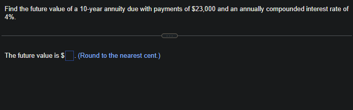 Find the future value of a 10-year annuity due with payments of $23,000 and an annually compounded interest rate of
4%.
The future value is $. (Round to the nearest cent.)