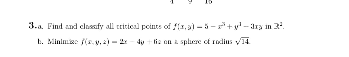 16
3. a. Find and classify all critical points of f(x, y) = 5 – x³ + y³ + 3xy in R?.
b. Minimize f(x, y, z) = 2x + 4y + 6z on a sphere of radius /14.
