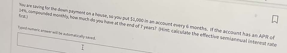 You are saving for the down payment on a house, so you put $1,000 in an account every 6 months. If the account has an APR of
14%, compounded monthly, how much do you have at the end of 7 years? (Hint: calculate the effective semiannual interest rate
first.)
Typed numeric answer will be automatically saved.
I