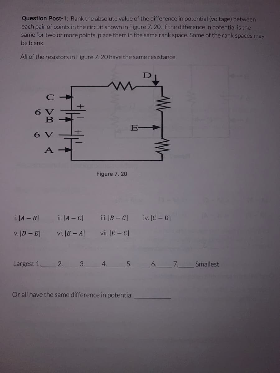 Question Post-1: Rank the absolute value of the difference in potential (voltage) between
each pair of points in the circuit shown in Figure 7. 20. If the difference in potential is the
same for two or more points, place them in the same rank space. Some of the rank spaces may
be blank.
All of the resistors in Figure 7. 20 have the same resistance.
i. |A - BI
v. |D - EI
Largest 1.
C
ii. |A - CI
vi. |E - Al
2.
3.
Figure 7. 20
iii. |B-C|
vii. IE - CI
4.
E-
5.
Or all have the same difference in potential
iv. IC - DI
6.
7.
Smallest